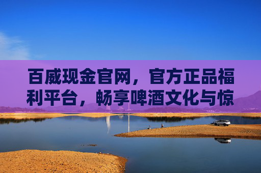 百威现金官网，官方正品福利平台，畅享啤酒文化与惊喜好礼，百威现金官网，官方正品福利平台，畅享啤酒文化与惊喜好礼