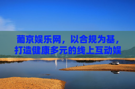 葡京娱乐网,以合规为基,打造健康多元的线上互动娱乐新体验,合规筑基,多元健康,葡京娱乐网线上互动娱乐新体验 葡京娱乐网,以合规为基,打造健康多元的线上互动娱乐新体验,合规筑基,多元健康,葡京娱乐网线上互动娱乐新体验