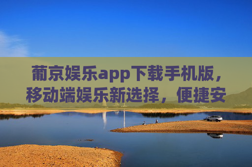葡京娱乐app下载手机版，移动端娱乐新选择，便捷安全两不误，葡京娱乐手机版下载，便捷安全的移动端新选择