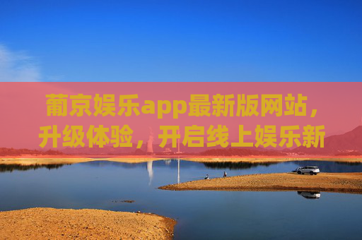 葡京娱乐app最新版网站，升级体验，开启线上娱乐新篇章，葡京娱乐app最新版升级体验，开启线上娱乐新篇章