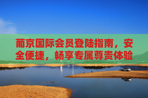 葡京国际会员登陆指南，安全便捷，畅享专属尊贵体验，葡京国际会员登陆，安全便捷，尊享专属体验