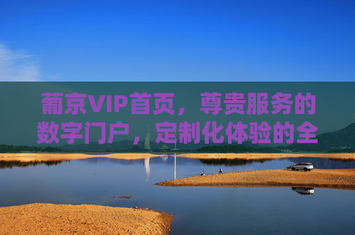 葡京VIP首页，尊贵服务的数字门户，定制化体验的全新起点，葡京VIP首页，尊贵服务与定制化体验的数字新起点