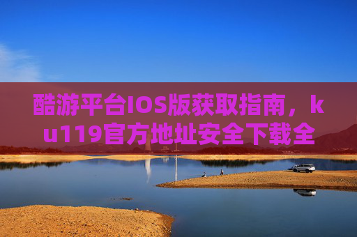 酷游平台IOS版获取指南，ku119官方地址安全下载全解析，酷游平台IOS版获取指南，ku119官方地址安全下载全解析
