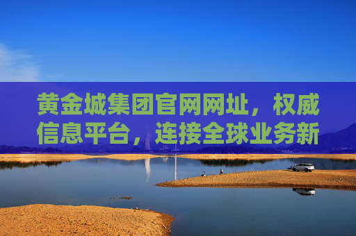 黄金城集团官网网址,权威信息平台,连接全球业务新桥梁,黄金城集团官网,权威连接全球业务新桥梁 黄金城集团官网网址,权威信息平台,连接全球业务新桥梁,黄金城集团官网,权威连接全球业务新桥梁