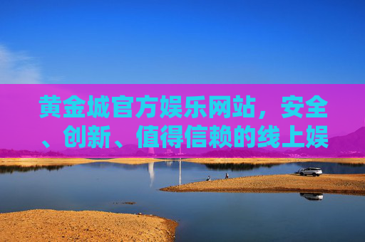 黄金城官方娱乐网站，安全、创新、值得信赖的线上娱乐新地标，黄金城官方娱乐网站，安全创新，值得信赖的线上娱乐新地标