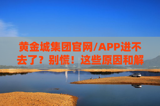 黄金城集团官网/APP进不去了？别慌！这些原因和解决方法快收好，黄金城集团官网/APP进不去？原因与解决方法快收好