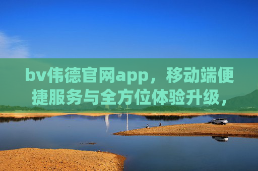 bv伟德官网app，移动端便捷服务与全方位体验升级，bv伟德官网app，移动端便捷服务与全方位体验升级