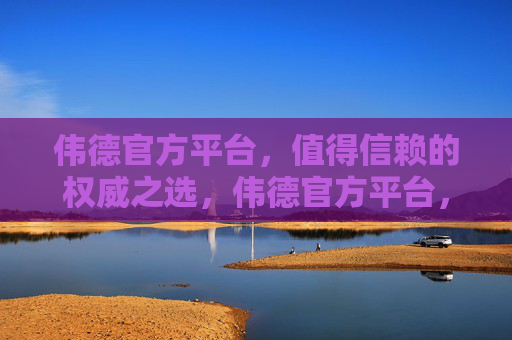 伟德官方平台，值得信赖的权威之选，伟德官方平台，权威信赖之选