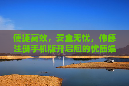 便捷高效，安全无忧，伟德注册手机版开启您的优质娱乐新体验，伟德手机版，便捷高效安全，开启优质娱乐新体验