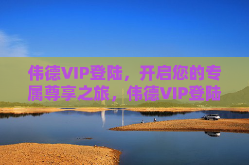 伟德VIP登陆，开启您的专属尊享之旅，伟德VIP登陆，开启专属尊享之旅