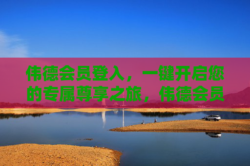 伟德会员登入，一键开启您的专属尊享之旅，伟德会员登入，一键开启专属尊享之旅