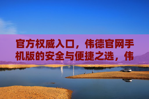 官方权威入口，伟德官网手机版的安全与便捷之选，伟德官网手机版，官方权威的安全便捷之选