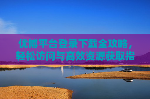 优博平台登录下载全攻略，轻松访问与高效资源获取指南，优博平台登录下载全攻略，轻松访问与高效资源获取