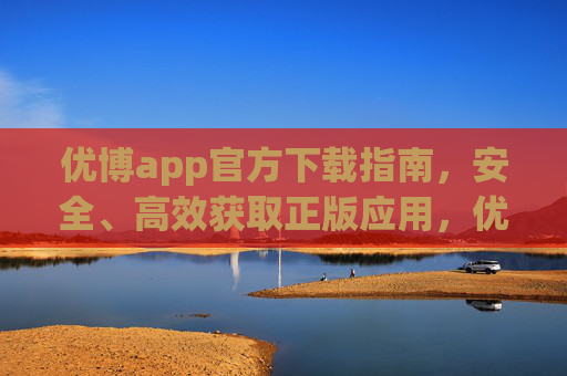 优博app官方下载指南，安全、高效获取正版应用，优博app官方下载指南，安全高效获取正版应用