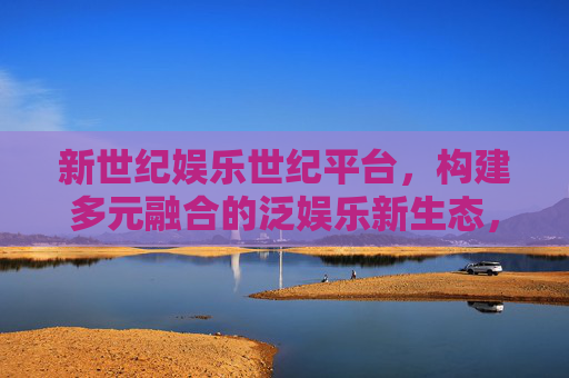 新世纪娱乐世纪平台,构建多元融合的泛娱乐新生态,新世纪娱乐世纪平台,构建多元融合泛娱乐新生态 新世纪娱乐世纪平台,构建多元融合的泛娱乐新生态,新世纪娱乐世纪平台,构建多元融合泛娱乐新生态