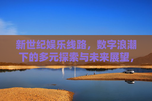 新世纪娱乐线路，数字浪潮下的多元探索与未来展望，数字浪潮下，新世纪娱乐线路的多元探索与未来展望