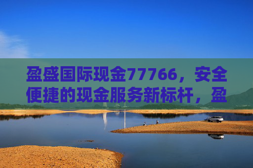 盈盛国际现金77766，安全便捷的现金服务新标杆，盈盛国际现金77766 安全便捷的现金服务新标杆