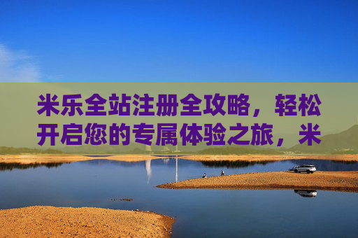 米乐全站注册全攻略，轻松开启您的专属体验之旅，米乐全站注册全攻略，轻松开启专属体验