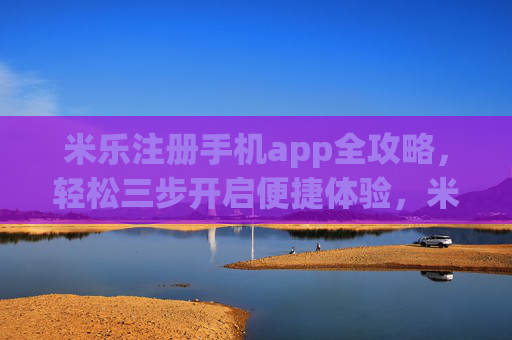 米乐注册手机app全攻略，轻松三步开启便捷体验，米乐手机app注册全攻略，轻松三步开启便捷体验