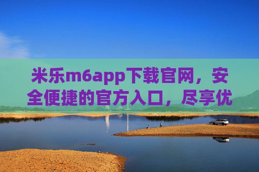 米乐m6app下载官网,安全便捷的官方入口,尽享优质服务体验 米乐m6app下载官网,安全便捷的官方入口,尽享优质服务体验