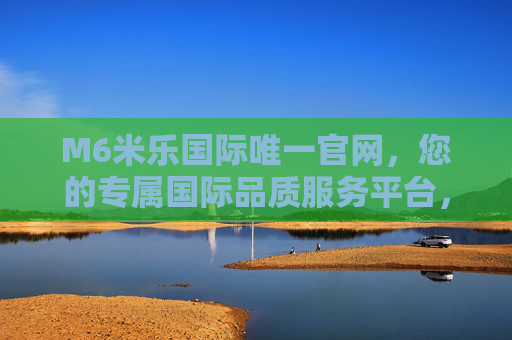 M6米乐国际唯一官网，您的专属国际品质服务平台，M6米乐国际唯一官网，专属国际品质服务平台