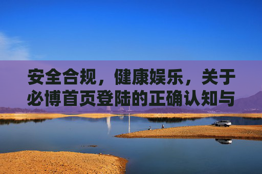 安全合规，健康娱乐，关于必博首页登陆的正确认知与注意事项，安全合规·健康娱乐，必博首页登陆的正确认知与注意事项