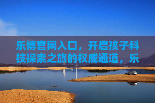 乐博官网入口，开启孩子科技探索之旅的权威通道，乐博官网入口，开启孩子科技探索之旅的权威通道