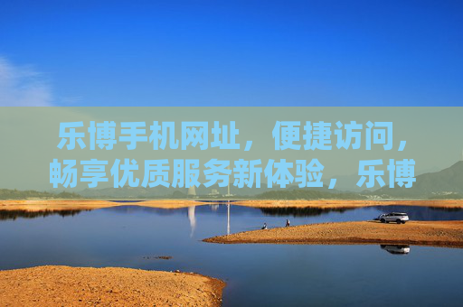 乐博手机网址,便捷访问,畅享优质服务新体验,乐博手机网址,便捷畅享优质服务新体验 乐博手机网址,便捷访问,畅享优质服务新体验,乐博手机网址,便捷畅享优质服务新体验