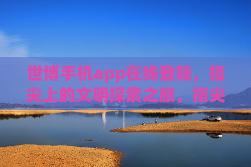 世博手机app在线登陆，指尖上的文明探索之旅，指尖上的世博文明探索之旅