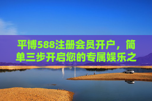 平博588注册会员开户，简单三步开启您的专属娱乐之旅，平博588，简单三步开户，开启专属娱乐之旅