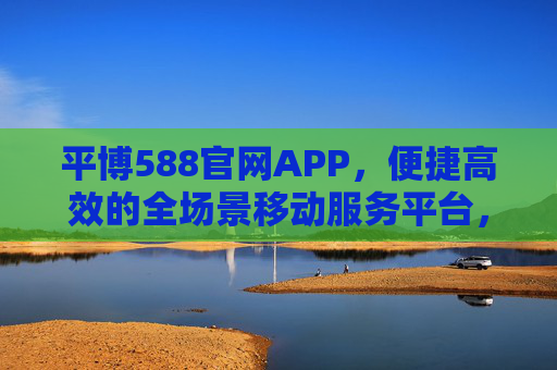 平博588官网APP,便捷高效的全场景移动服务平台,平博588官网APP,便捷高效的全场景移动服务平台 平博588官网APP,便捷高效的全场景移动服务平台,平博588官网APP,便捷高效的全场景移动服务平台