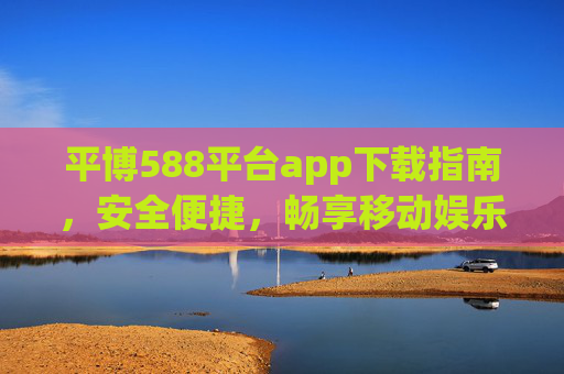 平博588平台app下载指南，安全便捷，畅享移动娱乐新体验，平博588平台app下载指南，安全便捷畅享移动娱乐新体验