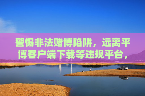 警惕非法赌博陷阱，远离平博客户端下载等违规平台，警惕非法赌博陷阱，远离平博客户端下载等违规平台