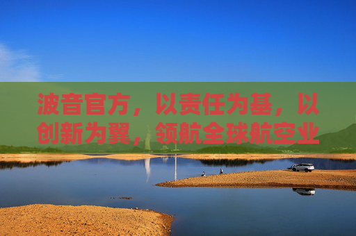 波音官方，以责任为基，以创新为翼，领航全球航空业可持续发展，波音，责任为基、创新为翼，领航航空业可持续发展