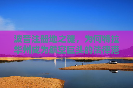 波音注册地之谜，为何特拉华州成为航空巨头的法律港湾？波音注册地之谜，特拉华州为何成法律港湾