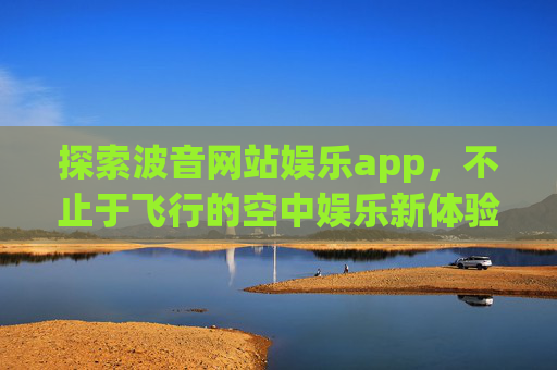 探索波音网站娱乐app，不止于飞行的空中娱乐新体验，波音娱乐app，不止于飞行的空中娱乐新体验