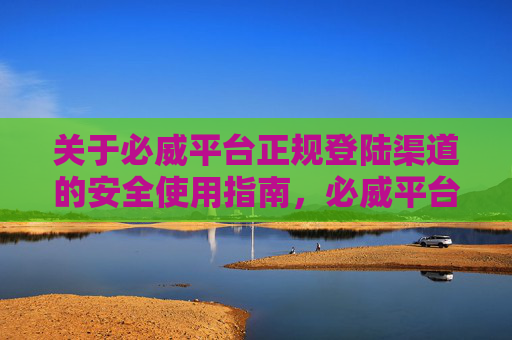关于必威平台正规登陆渠道的安全使用指南，必威平台正规登陆渠道安全使用指南
