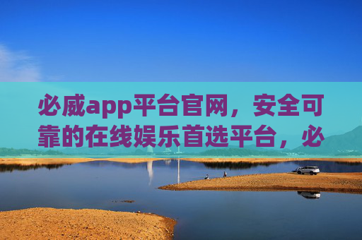必威app平台官网，安全可靠的在线娱乐首选平台，必威app官网，安全可靠的在线娱乐首选平台