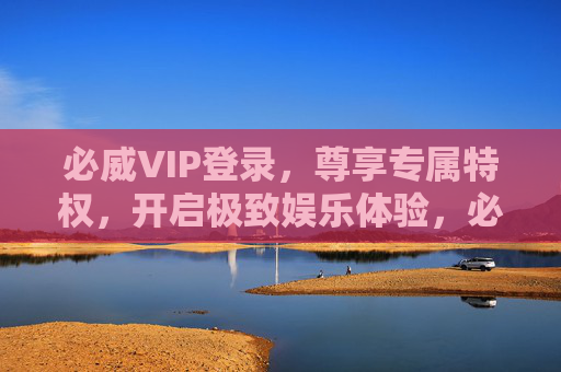 必威VIP登录，尊享专属特权，开启极致娱乐体验，必威VIP登录，尊享专属特权，开启极致娱乐体验