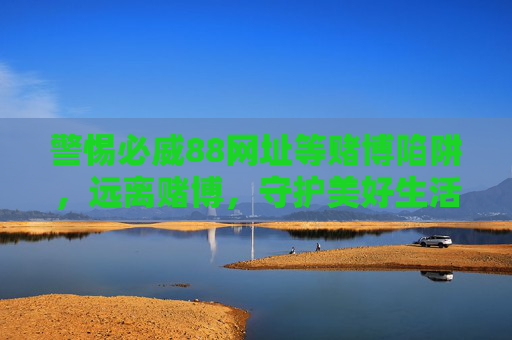 警惕必威88网址等赌博陷阱，远离赌博，守护美好生活，警惕必威88等赌博陷阱，远离赌博守护美好生活
