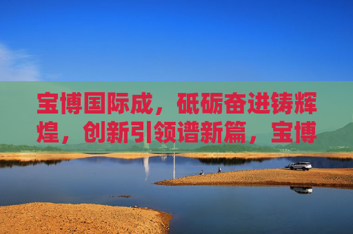 宝博国际成，砥砺奋进铸辉煌，创新引领谱新篇，宝博国际，砥砺奋进铸辉煌 创新引领谱新篇