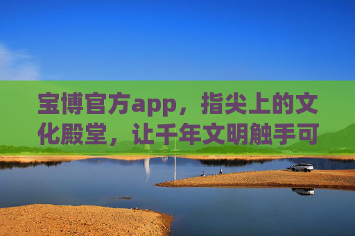 宝博官方app，指尖上的文化殿堂，让千年文明触手可及，宝博官方app，指尖上的千年文化殿堂