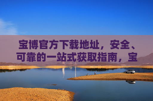 宝博官方下载地址，安全、可靠的一站式获取指南，宝博官方下载地址，安全可靠的一站式获取指南