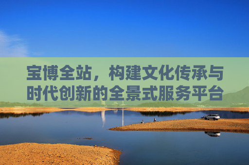 宝博全站，构建文化传承与时代创新的全景式服务平台，宝博全站，全景式文化传承与创新服务平台