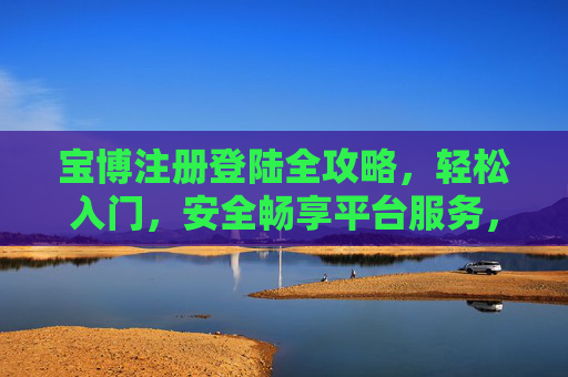 宝博注册登陆全攻略，轻松入门，安全畅享平台服务，宝博注册登录全攻略，轻松入门安全畅享