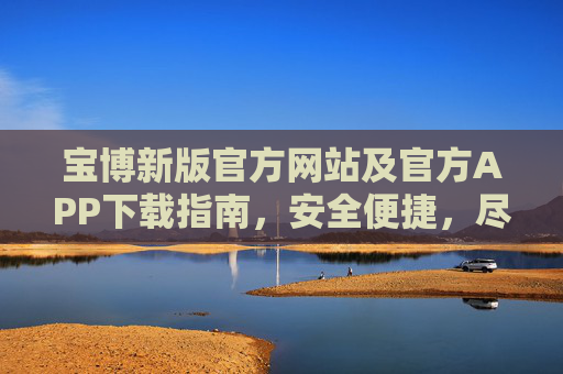 宝博新版官方网站及官方APP下载指南，安全便捷，尽享服务新体验，宝博新版官网及APP下载指南，安全便捷，尽享服务新体验