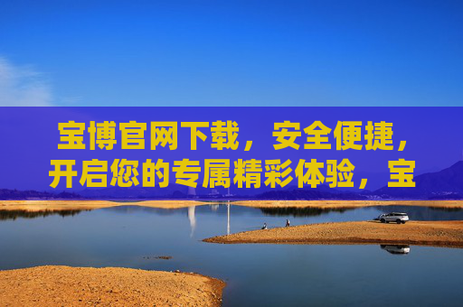 宝博官网下载,安全便捷,开启您的专属精彩体验,宝博官网下载,安全便捷,开启专属精彩体验 宝博官网下载,安全便捷,开启您的专属精彩体验,宝博官网下载,安全便捷,开启专属精彩体验