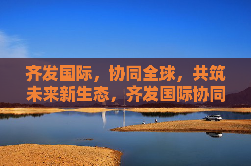 齐发国际，协同全球，共筑未来新生态，齐发国际协同全球共筑未来新生态