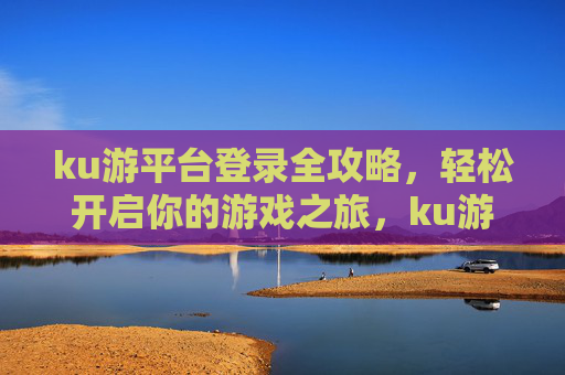 ku游平台登录全攻略，轻松开启你的游戏之旅，ku游平台登录全攻略，轻松开启游戏之旅