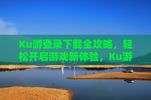 Ku游登录下载全攻略，轻松开启游戏新体验，Ku游登录下载全攻略